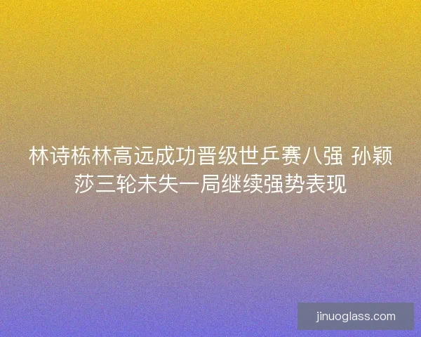 林诗栋林高远成功晋级世乒赛八强 孙颖莎三轮未失一局继续强势表现
