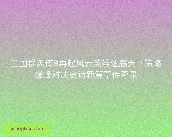 三国群英传9再起风云英雄逐鹿天下策略巅峰对决史诗新篇章传奇录