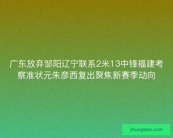 广东放弃邹阳辽宁联系2米13中锋福建考察准状元朱彦西复出聚焦新赛季动向