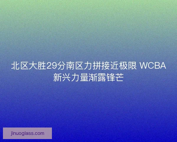 北区大胜29分南区力拼接近极限 WCBA新兴力量渐露锋芒