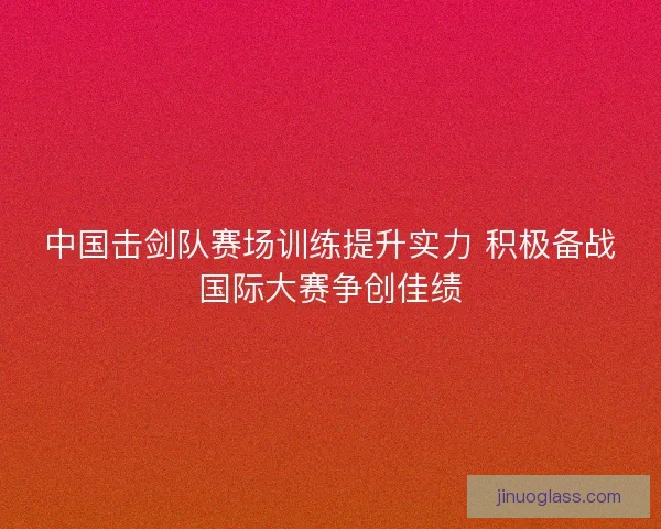 中国击剑队赛场训练提升实力 积极备战国际大赛争创佳绩